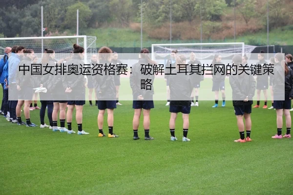 中国女排奥运资格赛：破解土耳其拦网的关键策略